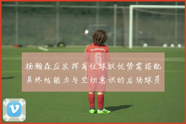 杨瀚森应发挥高位球权优势需搭配具终结能力与空切意识的后场球员