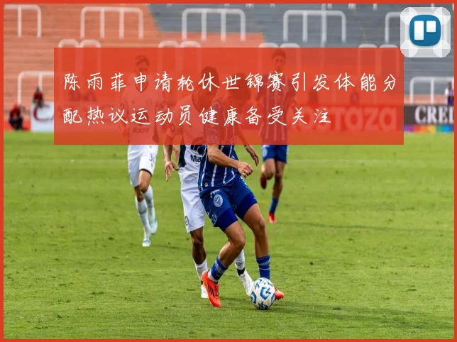 陈雨菲申请轮休世锦赛引发体能分配热议运动员健康备受关注
