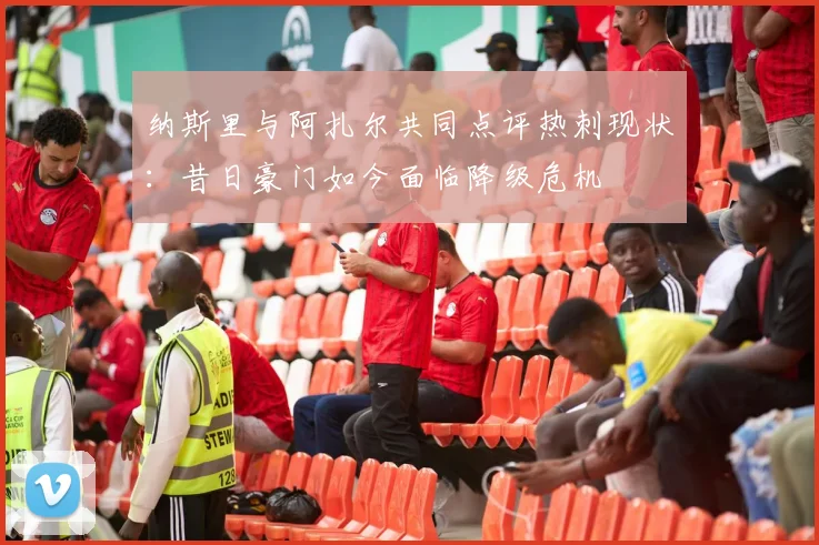 纳斯里与阿扎尔共同点评热刺现状：昔日豪门如今面临降级危机