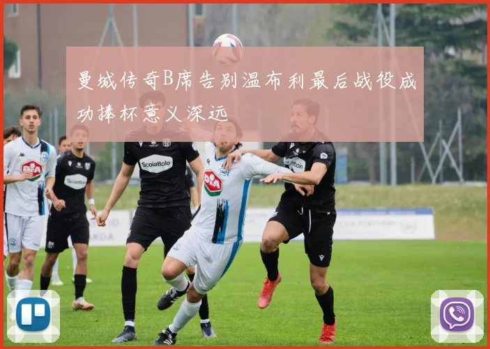 曼城传奇B席告别温布利最后战役成功捧杯意义深远
