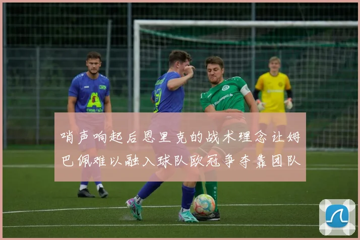 哨声响起后恩里克的战术理念让姆巴佩难以融入球队欧冠争夺靠团队配合与跑动