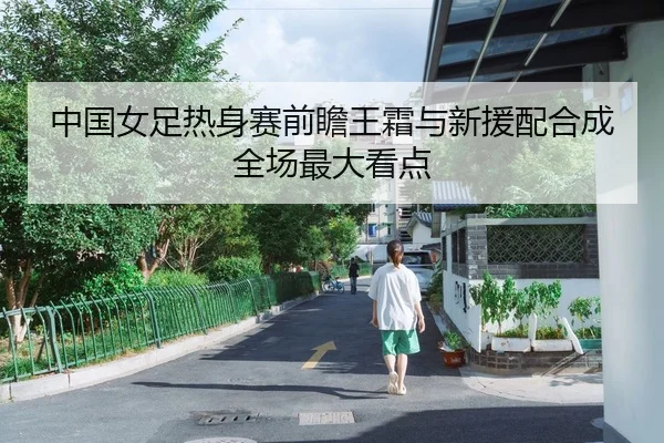 中国女足热身赛前瞻王霜与新援配合成全场最大看点